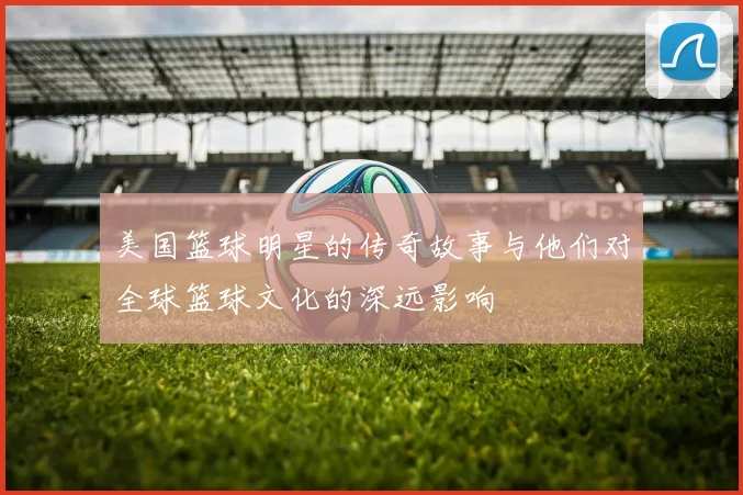 美国篮球明星的传奇故事与他们对全球篮球文化的深远影响