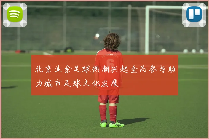 北京业余足球热潮兴起全民参与助力城市足球文化发展
