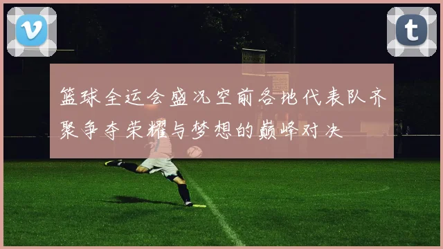 篮球全运会盛况空前各地代表队齐聚争夺荣耀与梦想的巅峰对决