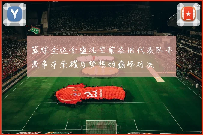 篮球全运会盛况空前各地代表队齐聚争夺荣耀与梦想的巅峰对决